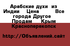 Арабские духи (из Индии) › Цена ­ 250 - Все города Другое » Продам   . Крым,Красноперекопск